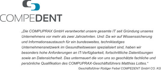 „Die COMPUPRAX GmbH verantwortet unsere gesamte IT seit Gründung unseres  Unternehmens vor mehr als zwei Jahrzehnten. Und: Da wir auf Wissenssicherung  und Informationsaustausch für ein bundesweites, techniklastiges  Unternehmensnetzwerk im Gesundheitswesen spezialisiert sind, haben wir  besonders hohe Anforderungen an IT-Verfügbarkeit, fortschrittliche Datenlösungen  sowie an Datensicherheit. Das untermauert die von uns so geschätzte fachliche und  persönliche Qualifikation des COMPUPRAX-Geschäftsführers Matthias Lottes.“ Geschäftsführer Rüdiger Feibel COMPEDENT GmbH CO. KG